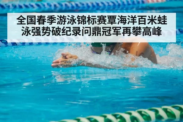 全国春季游泳锦标赛覃海洋百米蛙泳强势破纪录问鼎冠军再攀高峰