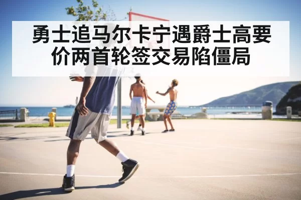 勇士追马尔卡宁遇爵士高要价两首轮签交易陷僵局