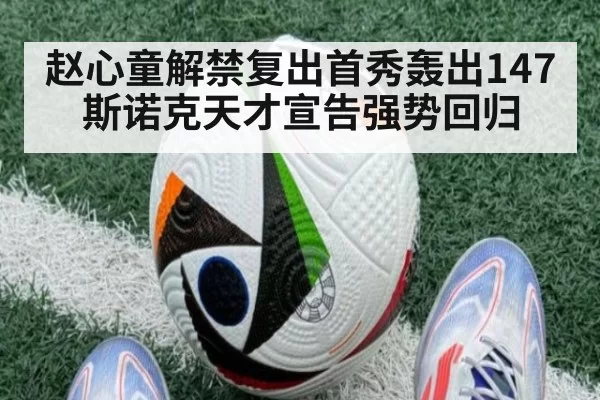 赵心童解禁复出首秀轰出147 斯诺克天才宣告强势回归