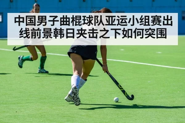 中国男子曲棍球队亚运小组赛出线前景韩日夹击之下如何突围